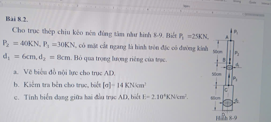 Strong Guate Intense
Styles
 
Bài 8.2.
Cho trục thép chịu kéo nén đúng tâm như hình 8-9. Biết P_1=25KN,
P_2=40KN,P_3=30KN , có mặt cắt ngang là hình tròn đặc có đường kính
d_1=6cm,d_2=8cm. Bỏ qua trọng lượng riêng của trục. 
a. Vẽ biểu đồ nội lực cho trục AD. 
b. Kiểm tra bền cho trục, biết [sigma ]=14KN/cm^2
c. Tính biến dạng giữa hai đầu trục AD, biết E=2.10^4KN/cm^2.
Hình 8-9