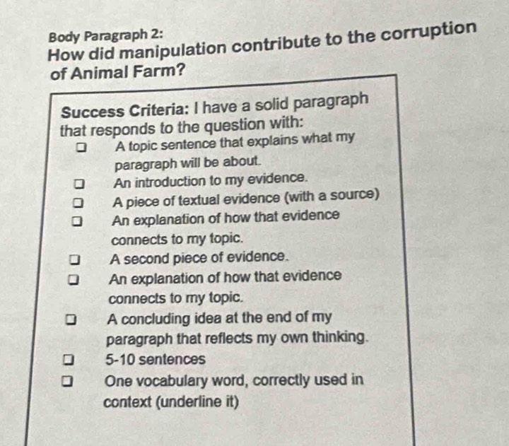 Body Paragraph 2: 
How did manipulation contribute to the corruption 
of Animal Farm? 
Success Criteria: I have a solid paragraph 
that responds to the question with: 
A topic sentence that explains what my 
paragraph will be about. 
An introduction to my evidence. 
A piece of textual evidence (with a source) 
An explanation of how that evidence 
connects to my topic. 
A second piece of evidence. 
An explanation of how that evidence 
connects to my topic. 
A concluding idea at the end of my 
paragraph that reflects my own thinking. 
5-10 sentences 
One vocabulary word, correctly used in 
context (underline it)