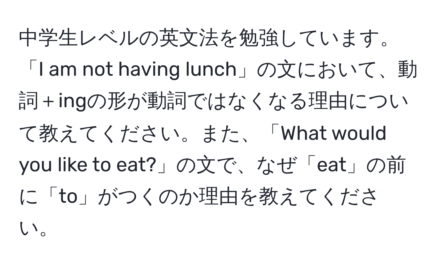 中学生レベルの英文法を勉強しています。「I am not having lunch」の文において、動詞＋ingの形が動詞ではなくなる理由について教えてください。また、「What would you like to eat?」の文で、なぜ「eat」の前に「to」がつくのか理由を教えてください。