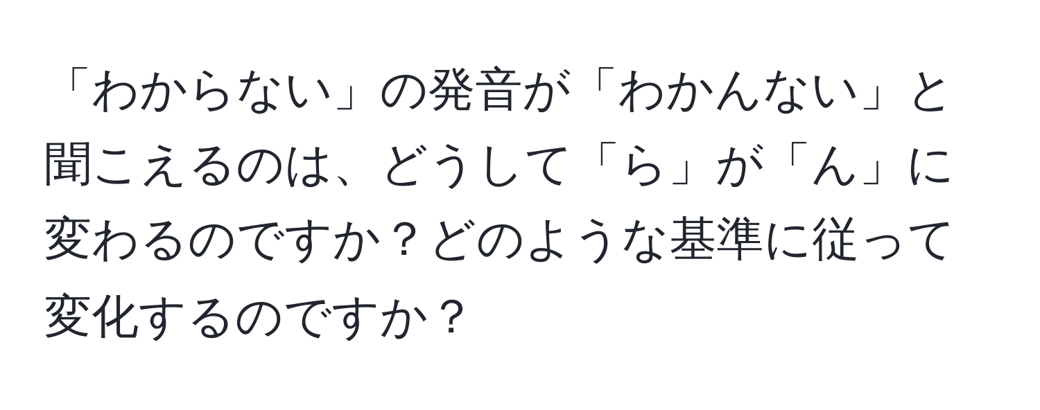 「わからない」の発音が「わかんない」と聞こえるのは、どうして「ら」が「ん」に変わるのですか？どのような基準に従って変化するのですか？