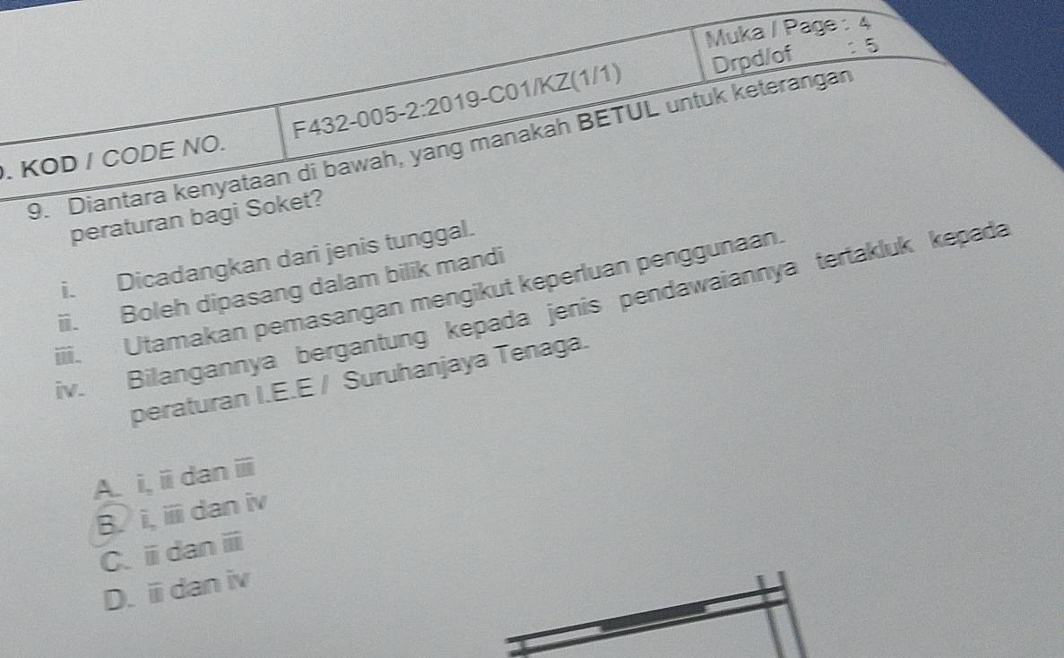 Muka / Page : △ 
. KOD / CODE NO. F432-005-2:20 19-C01/KZ(1/1) Drpd/of
:5 
9. Diantara kenyataan di bawah, yang manakah BETUL untuk keterangan
peraturan bagi Soket?
i. Dicadangkan dari jenis tunggal.
ii. Boleh dipasang dalam bilik mandi
iii. Utamakan pemasangan mengikut keperluan penggunaan.
iv. Bilangannya bergantung kepada jenis pendawaiannya tertakluk kepada
peraturan I.E.E / Suruhanjaya Tenaga.
A. i,i dan ⅲ
B. i, i dan iv
C、ⅲdan ⅲ
D. ⅲ dan iv