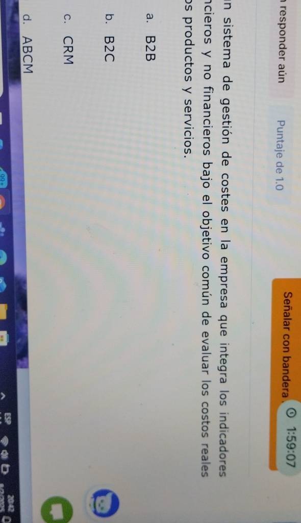 Señalar con bandera 1:59:07
responder aún Puntaje de 1.0
un sistema de gestión de costes en la empresa que integra los indicadores
incieros y no financieros bajo el objetivo común de evaluar los costos reales
os productos y servicios.
a. B2B
b. B2C
c. CRM
d. ABCM
2042