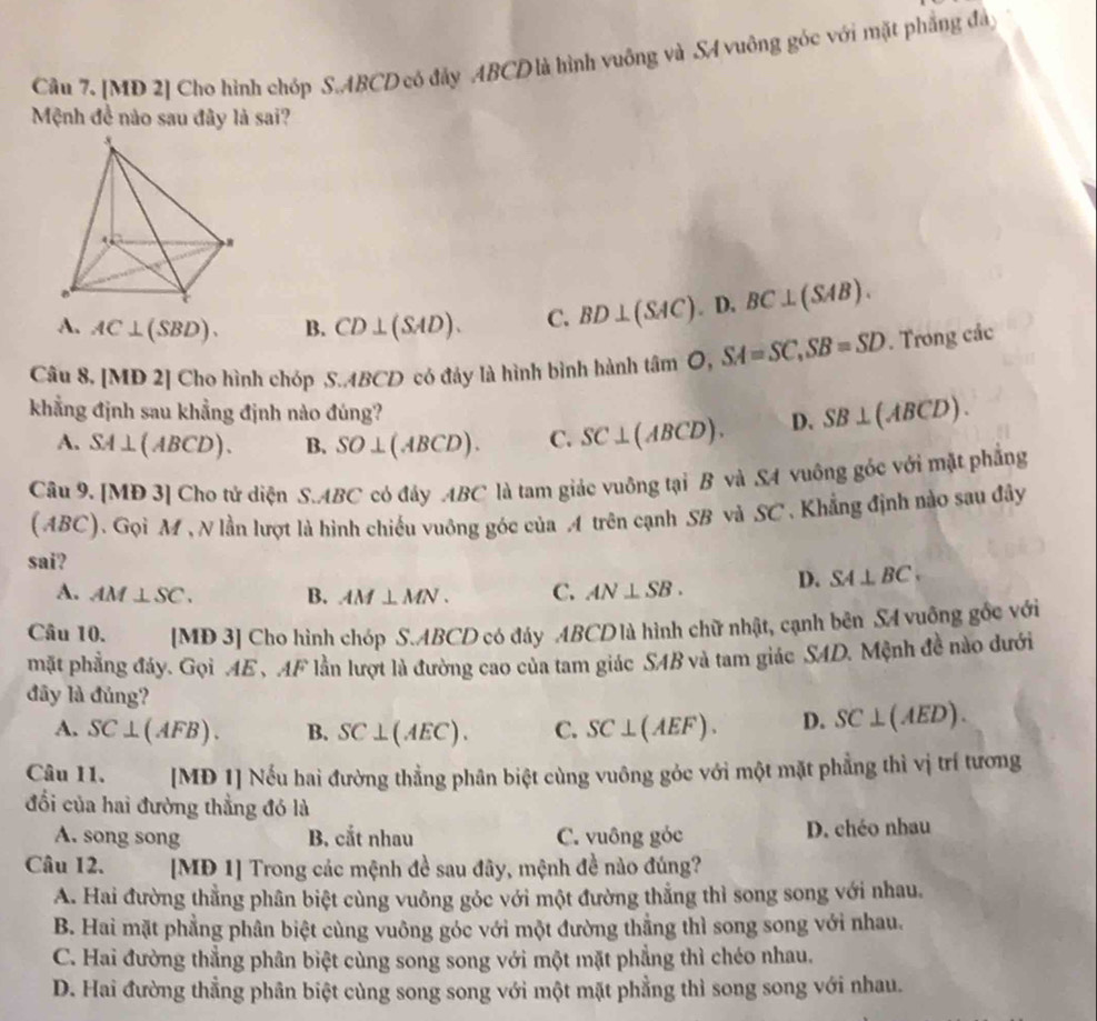 [MD 2] Cho hình chóp S.ABCD có đảy ABCD là hình vuông và SA vuông góc với mặt phẳng đâ
Mệnh đề nào sau đây là sai?
A. AC⊥ (SBD). B. CD⊥ (SAD). C. BD⊥ (SAC).D.BC⊥ (SAB).
Câu 8, [MD 2] Cho hình chóp S..4BCD có đảy là hình bình hành tan O,SA=SC,SB=SD. Trong các
khẳng định sau khẳng định nào đúng? D. SB⊥ (ABCD).
A. SA⊥ (ABCD). B. SO⊥ (ABCD). C. SC⊥ (ABCD).
Câu 9. [MĐ 3] Cho tử diện S.ABC có đây ABC là tam giác vuông tại B và SA vuông góc với mặt phẳng
(ABC). Gọi M , N lần lượt là hình chiếu vuông góc của A trên cạnh SB và SC . Khẳng định nào sau đây
sai?
A. AM⊥ SC. B. AM⊥ MN. C. AN⊥ SB. D. SA⊥ BC.
Câu 10. [MD 3] Cho hình chóp S.ABCD có đáy ABCD là hình chữ nhật, cạnh bên SA vuông gốc với
mặt phẳng đáy. Gọi AE、 AF lần lượt là đường cao của tam giác SAB và tam giác SAD. Mệnh đề nào dưới
đây là đủng?
A. SC⊥ (AFB). B. SC⊥ (AEC). C. SC⊥ (AEF). D. SC⊥ (AED).
Câu 11. [MĐ 1] Nếu hai đường thẳng phân biệt cùng vuông gỏc với một mặt phẳng thì vị trí tương
đối của hai đường thẳng đó là
A. song song B. cắt nhau C. vuông góc D. chéo nhau
Câu 12. [MĐ 1] Trong các mệnh đề sau đây, mệnh đề nào đúng?
A. Hai đường thẳng phân biệt cùng vuông gỏc với một đường thẳng thì song song với nhau.
B. Hai mặt phẳng phân biệt cùng vuông góc với một đường thẳng thì song song với nhau.
C. Hai đường thẳng phân biệt cùng song song với một mặt phẳng thì chéo nhau.
D. Hai đường thẳng phân biệt cùng song song với một mặt phẳng thì song song với nhau.