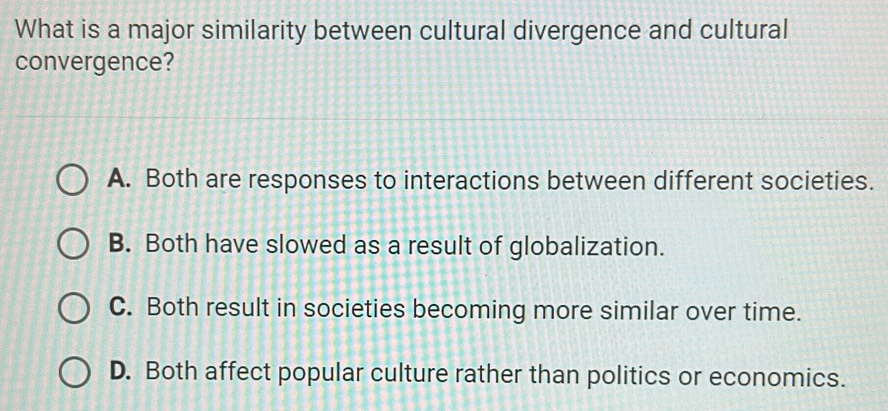 What is a major similarity between cultural divergence and cultural
convergence?
A. Both are responses to interactions between different societies.
B. Both have slowed as a result of globalization.
C. Both result in societies becoming more similar over time.
D. Both affect popular culture rather than politics or economics.