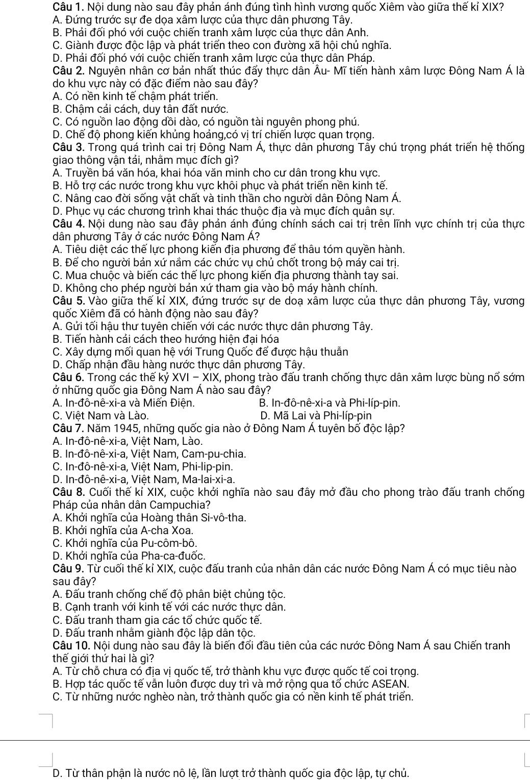 Nội dung nào sau đây phản ánh đúng tình hình vương quốc Xiêm vào giữa thế kỉ XIX?
A. Đứng trước sự đe dọa xâm lược của thực dân phương Tây.
B. Phải đối phó với cuộc chiến tranh xâm lược của thực dân Anh.
C. Giành được độc lập và phát triển theo con đường xã hội chủ nghĩa.
D. Phải đối phó với cuộc chiến tranh xâm lược của thực dân Pháp.
Câu 2. Nguyên nhân cơ bản nhất thúc đẩy thực dân Âu- Mĩ tiến hành xâm lược Đông Nam Á là
do khu vực này có đặc điểm nào sau đây?
A. Có nền kinh tế chậm phát triển.
B. Chậm cải cách, duy tân đất nước.
C. Có nguồn lao động dồi dào, có nguồn tài nguyên phong phú.
D. Chế độ phong kiến khủng hoảng,có vị trí chiến lược quan trọng.
Câu 3. Trong quá trình cai trị Đông Nam Á, thực dân phương Tây chú trọng phát triển hệ thống
giao thông vận tải, nhằm mục đích gì?
A. Truyền bá văn hóa, khai hóa văn minh cho cư dân trong khu vực.
B. Hỗ trợ các nước trong khu vực khôi phục và phát triển nền kinh tế.
C. Nâng cao đời sống vật chất và tinh thần cho người dân Đông Nam Á.
D. Phục vụ các chương trình khai thác thuộc địa và mục đích quân sự.
Câu 4. Nội dung nào sau đây phản ánh đúng chính sách cai trị trên lĩnh vực chính trị của thực
dân phương Tây ở các nước Đông Nam Á?
A. Tiêu diệt các thế lực phong kiến địa phương để thâu tóm quyền hành.
B. Để cho người bản xứ nắm các chức vụ chủ chốt trong bộ máy cai trị.
C. Mua chuộc và biến các thế lực phong kiến địa phương thành tay sai.
D. Không cho phép người bản xứ tham gia vào bộ máy hành chính.
Câu 5. Vào giữa thế kỉ XIX, đứng trước sự de doạ xâm lược của thực dân phương Tây, vương
quốc Xiêm đã có hành động nào sau đây?
A. Gửi tối hậu thư tuyên chiến với các nước thực dân phương Tây.
B. Tiến hành cải cách theo hướng hiện đại hóa
C. Xây dựng mối quan hệ với Trung Quốc để được hậu thuẫn
D. Chấp nhận đầu hàng nước thực dân phương Tây.
Câu 6. Trong các thế kỷ XVI - XIX, phong trào đấu tranh chống thực dân xâm lược bùng nổ sớm
ở những quốc gia Đông Nam Á nào sau đây?
A. In-đô-nê-xi-a và Miển Điện.  B. In-đô-nê-xi-a và Phi-líp-pin.
C. Việt Nam và Lào.  D. Mã Lai và Phi-líp-pin
Câu 7. Năm 1945, những quốc gia nào ở Đông Nam Á tuyên bố độc lập?
A. In-đô-nê-xi-a, Việt Nam, Lào.
B. In-đô-nê-xi-a, , Việt Nam, Cam-pu-chia.
C. In-đô-nê-xi-a a, Việt Nam, Phi-lip-pin.
D. In-đô-nê-xi-a a, Viêt Nam, Ma-lai-xi-a.
Câu 8. Cuối thế kỉ XIX, cuộc khởi nghĩa nào sau đây mở đầu cho phong trào đấu tranh chống
Pháp của nhân dân Campuchia?
A. Khởi nghĩa của Hoàng thân Si-vô-tha.
B. Khởi nghĩa của A-cha Xoa.
C. Khởi nghĩa của Pu-côm-bô.
D. Khởi nghĩa của Pha-ca-đuốc.
Câu 9. Từ cuối thế kỉ XIX, cuộc đấu tranh của nhân dân các nước Đông Nam Á có mục tiêu nào
sau đây?
A. Đấu tranh chống chế độ phân biệt chủng tộc.
B. Cạnh tranh với kinh tế với các nước thực dân.
C. Đấu tranh tham gia các tổ chức quốc tế.
D. Đấu tranh nhằm giành độc lập dân tộc.
Câu 10. Nội dung nào sau đây là biến đối đầu tiên của các nước Đông Nam Á sau Chiến tranh
thế giới thứ hai là gì?
A. Từ chỗ chưa có địa vị quốc tế, trở thành khu vực được quốc tế coi trọng.
B. Hợp tác quốc tế vẫn luôn được duy trì và mở rộng qua tổ chức ASEAN.
C. Từ những nước nghèo nàn, trở thành quốc gia có nền kinh tế phát triển.
D. Từ thân phận là nước nô lệ, lần lượt trở thành quốc gia độc lập, tự chủ.