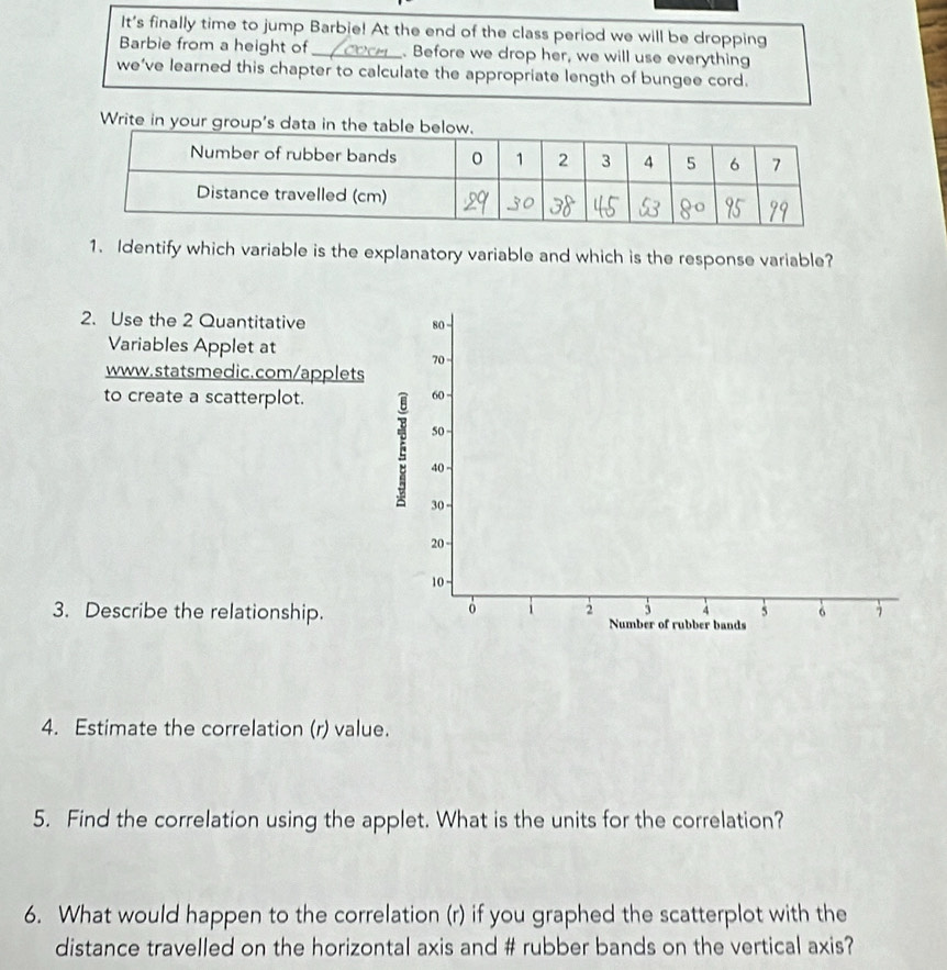 It's finally time to jump Barbie! At the end of the class period we will be dropping 
Barbie from a height of _. Before we drop her, we will use everything 
we’ve learned this chapter to calculate the appropriate length of bungee cord. 
1. Identify which variable is the explanatory variable and which is the response variable? 
2. Use the 2 Quantitative 
Variables Applet at 
www.statsmedic.com/applet 
to create a scatterplot. 
3. Describe the relationship. 
4. Estimate the correlation (r) value. 
5. Find the correlation using the applet. What is the units for the correlation? 
6. What would happen to the correlation (r) if you graphed the scatterplot with the 
distance travelled on the horizontal axis and # rubber bands on the vertical axis?