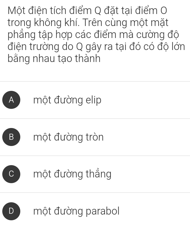 Một điện tích điểm Q đặt tại điểm 0
trong không khí. Trên cùng một mặt
phẳng tập hợp các điểm mà cường độ
điện trường do Q gây ra tại đó có độ lớn
bằng nhau tạo thành
A một đường elip
B một đường tròn
C một đường thắng
D một đường parabol