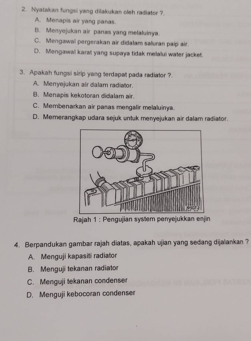 Nyatakan fungsi yang dilakukan oleh radiator ?.
A. Menapis air yang panas.
B. Menyejukan air panas yang melaluinya.
C. Mengawal pergerakan air didalam saluran paip air.
D. Mengawal karat yang supaya tidak melalui water jacket.
3. Apakah fungsi sirip yang terdapat pada radiator ?.
A. Menyejukan air dalam radiator.
B. Menapis kekotoran didalam air.
C. Membenarkan air panas mengalir melaluinya.
D. Memerangkap udara sejuk untuk menyejukan air dalam radiator.
Rajah 1 : Pengujian system penyejukkan enjin
4. Berpandukan gambar rajah diatas, apakah ujian yang sedang dijalankan ?
A. Menguji kapasiti radiator
B. Menguji tekanan radiator
C. Menguji tekanan condenser
D. Menguji kebocoran condenser