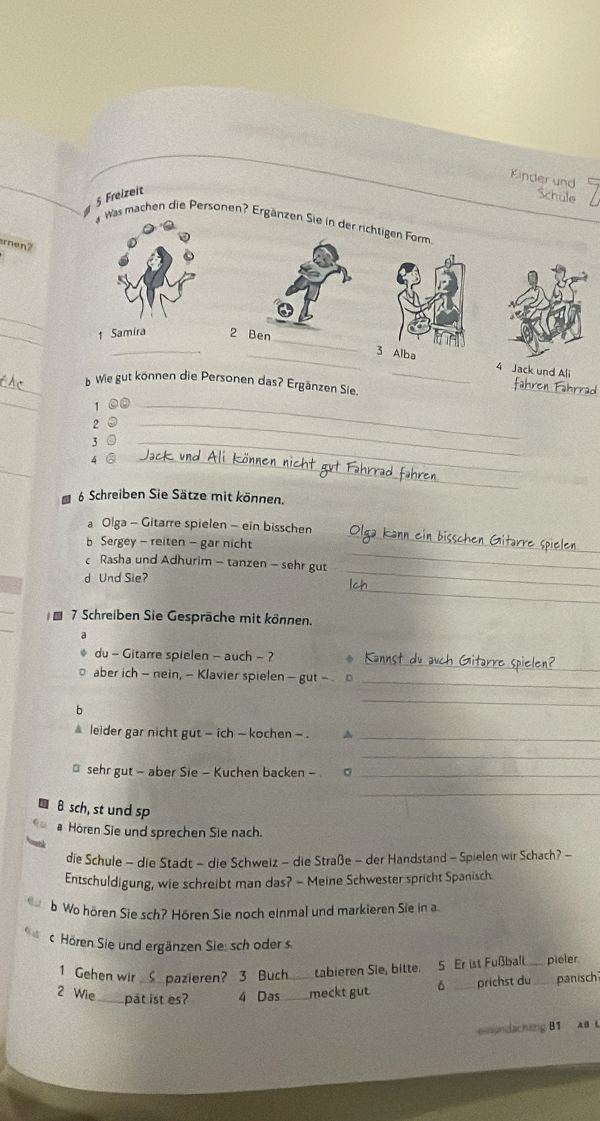 Kinder und 
5 Freizeit 
Schule 
Was machen die Personen? Ergärzen Sie in der richtigen Form. 
ren? 
_ 
_ 
_ 
1 Samira 2 Ben 
_ 
_lba 4 Jack und Ali 
_ 
_ 
b Wie gut können die Personen das? Ergänzen Sie 
1 a_
2 0_
30 _ 
_ 
4 ③_ 
6 Schreiben Sie Sätze mit können. 
_ 
a Olga - Gitarre spielen - ein bisschen 
_ 
b Sergey - reiten - gar nicht 
_ 
c Rasha und Adhurim - tanzen - sehr gut 
_ 
d Und Sie? 
_ 
_ 
* 7 Schreiben Sie Gespräche mit können. 
_ 
du - Gitarre spielen - auch - ? 
aber ich - nein, - Klavier spielen - gut - 
_ 
b 
_ 
leider gar nicht gut - ich - kochen - . a_ 
_ 
sehr gut - aber Sie - Kuchen backen - 。_ 
_ 
8 sch, st und sp 
a Hören Sie und sprechen Sie nach. 
die Schule - die Stadt - die Schweiz - die Straße - der Handstand - Spielen wir Schach? - 
Entschuldigung, wie schreibt man das? - Meine Schwester spricht Spanisch. 
b Wo hören Sie sch? Hören Sie noch einmal und markieren Sie in a 
c.Hören Sie und ergänzen Sie: sch oder s 
1 Gehen wir Spazieren? 3 Buch tabieren Sie, bitte. 5 Er ist Fußball_ pieler. 
2 Wie pat ist es? 4 Das __meckt gut. 6 _prichst du ___ panisch 
einandachtzig B1 AB L