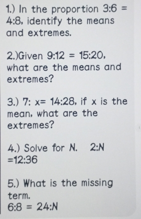 1.) In the proportion 3:6=
4:8 , identify the means 
and extremes. 
2.)Given 9:12=15:20, 
what are the means and . 
extremes? 
3.) 7:x=14:28 , if x is the 
mean, what are the 
extremes? 
4.) Solve for N. 2:N
=12:36
5.) What is the missing 
term.
6:8=24:N