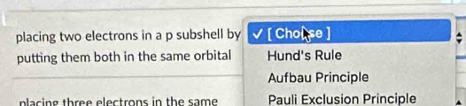 placing two electrons in a p subshell by [ Chol se ]
putting them both in the same orbital Hund's Rule
Aufbau Principle
placing three electrons in the same Pauli Exclusion Principle