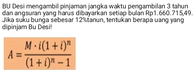 BU Desi mengambil pinjaman jangka waktu pengambilan 3 tahun 
dan angsuran yang harus dibayarkan setiap bulan Rp1.660.715,49. 
Jika suku bunga sebesar 12% tanun, tentukan berapa uang yang 
dipinjam Bu Desi!
A=frac M· i(1+i)^n(1+i)^n-1