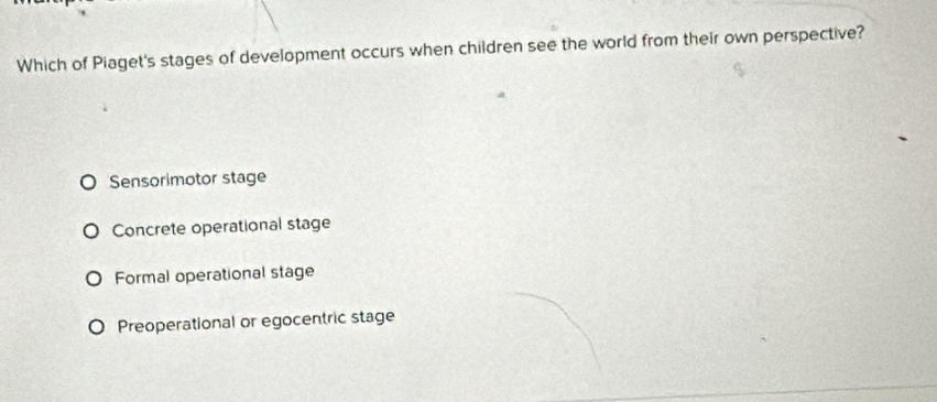 Which of Piaget's stages of development occurs when children see the world from their own perspective?
Sensorimotor stage
Concrete operational stage
Formal operational stage
Preoperational or egocentric stage