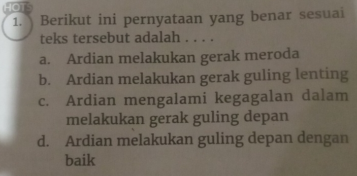 HOTS
1. Berikut ini pernyataan yang benar sesuai
teks tersebut adalah . . . .
a. Ardian melakukan gerak meroda
b. Ardian melakukan gerak guling lenting
c. Ardian mengalami kegagalan dalam
melakukan gerak guling depan
d. Ardian melakukan guling depan dengan
baik