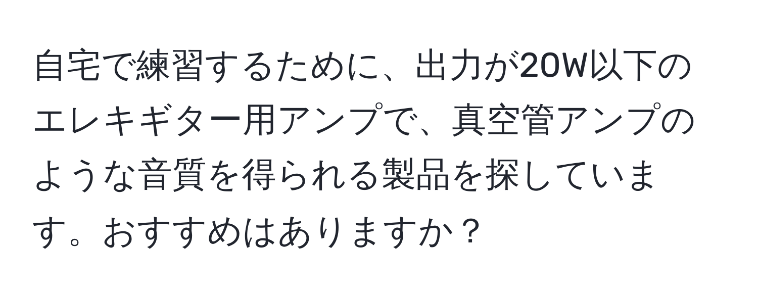 自宅で練習するために、出力が20W以下のエレキギター用アンプで、真空管アンプのような音質を得られる製品を探しています。おすすめはありますか？