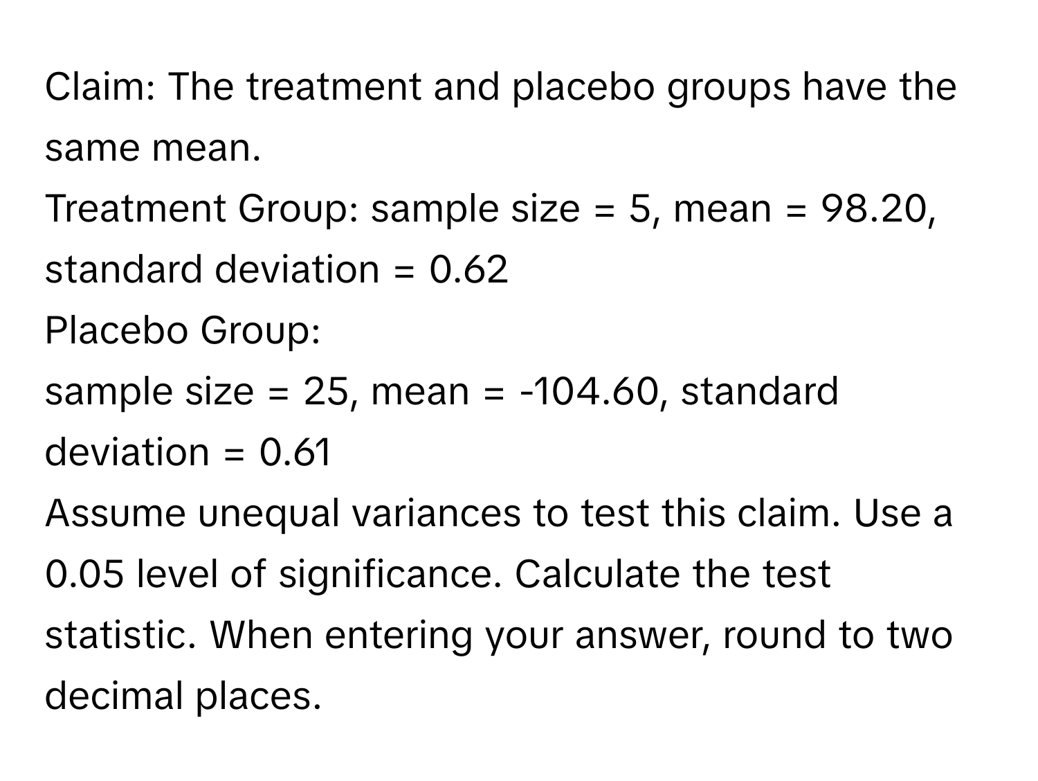 Claim: The treatment and placebo groups have the same mean. 
Treatment Group: sample size = 5, mean = 98.20, standard deviation = 0.62
Placebo Group: 
sample size = 25, mean = -104.60, standard deviation = 0.61
Assume unequal variances to test this claim. Use a 0.05 level of significance. Calculate the test 
statistic. When entering your answer, round to two decimal places.