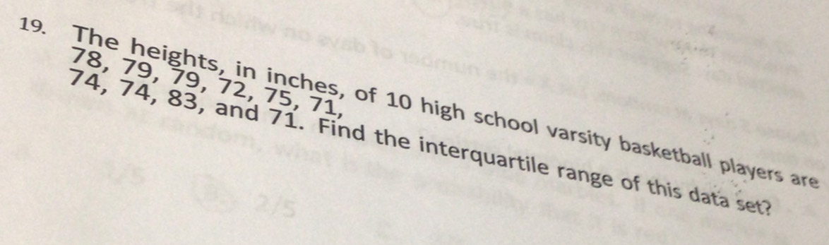 78, 79, 79, 72, 75, 71, 
19. The heights, in inches, of 10 high school varsity basketball players are
74, 74, 83, and 71. Find the interquartile range of this data set?