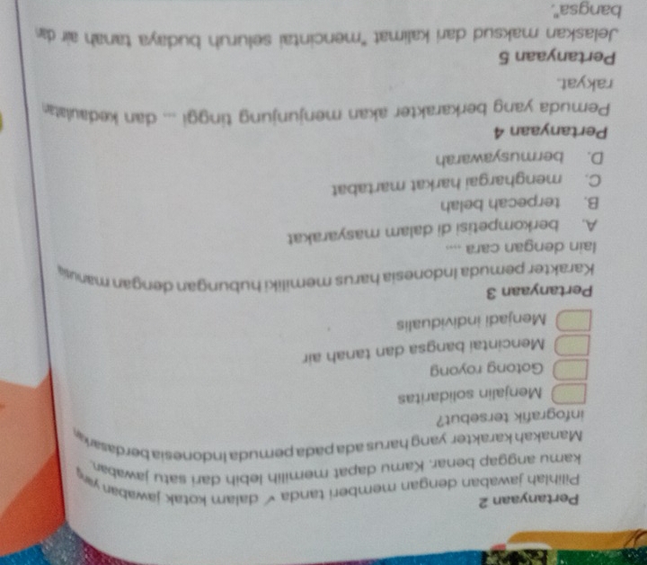 Pertanyaan 2
Pilihlah jawaban dengan memberi tanda √dalam kotak jawaban y
kamu anggap benar. Kamu dapat memilih lebih dari satu jawaban
Manakah karakter yang harus ada pada pemuda indonesia berdasara
infografik tersebut?
Menjalin solidaritas
Gotong royong
Mencintai bangsa dan tanah air
Menjadi individualis
Pertanyaan 3
Karakter pemuda Indonesia harus memiliki hubungan dengan manus
lain dengan cara ....
A. berkompetisi di dalam masyarakat
B. terpecah belah
C. menghargai harkat martabat
D. bermusyawarah
Pertanyaan 4
Pemuda yang berkarakter akan menjunjung tinggi ... dan kedaulata
rakyat.
Pertanyaan 5
Jelaskan maksud dari kalimat 'mencintai seluruh budaya tanah air da
bangsa''.