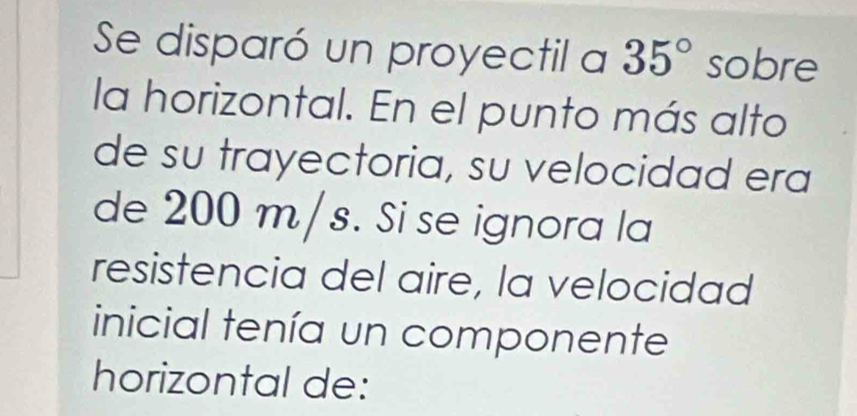 Se disparó un proyectil a 35° sobre 
la horizontal. En el punto más alto 
de su trayectoria, su velocidad era 
de 200 m/s. Si se ignora la 
resistencia del aire, la velocidad 
inicial tenía un componente 
horizontal de: