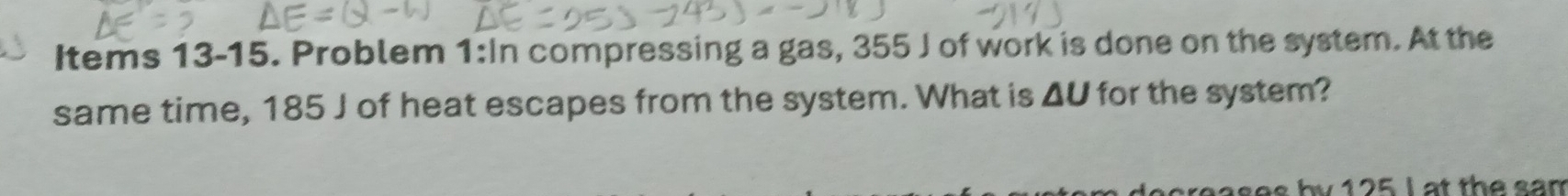 Items 13-15. Problem 1:In compressing a gas, 355 J of work is done on the system. At the 
same time, 185 J of heat escapes from the system. What is △ U for the system? 
ba ses by 125 L at the san