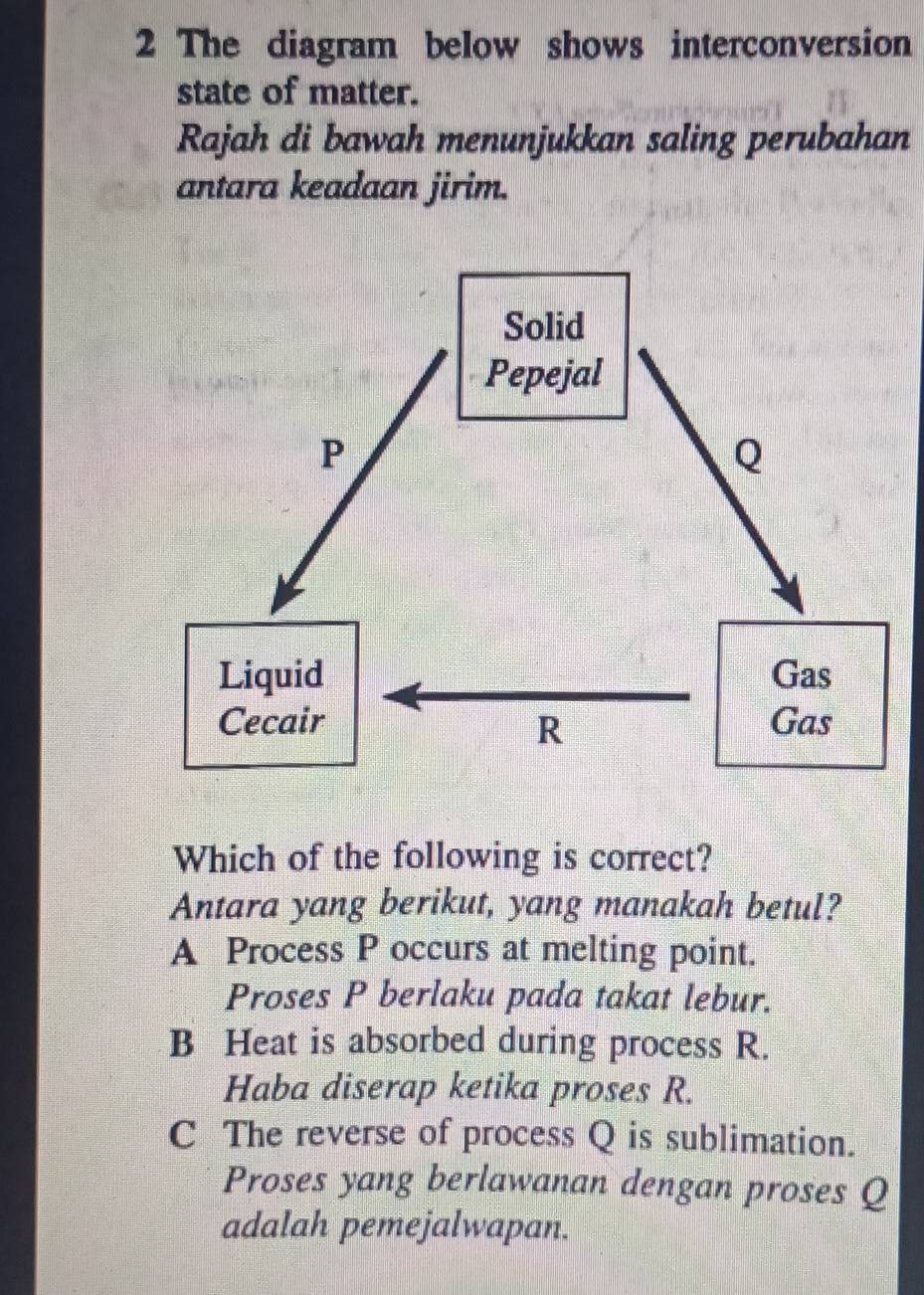 The diagram below shows interconversion
state of matter.
Rajah di bawah menunjukkan saling perubahan
antara keadaan jirim.
Which of the following is correct?
Antara yang berikut, yang manakah betul?
A Process P occurs at melting point.
Proses P berlaku pada takat lebur.
B Heat is absorbed during process R.
Haba diserap ketika proses R.
C The reverse of process Q is sublimation.
Proses yang berlawanan dengan proses Q
adalah pemejalwapan.