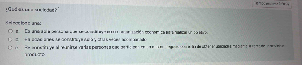 Tiempo restante 0:50:32
¿Qué es una sociedad?
Seleccione una:
a. Es una sola persona que se constituye como organización económica para realizar un objetivo.
b. En ocasiones se constituye solo y otras veces acompañado
c. Se constituye al reunirse varias personas que participan en un mismo negocio con el fin de obtener utilidades mediante la venta de un servicio o
producto.