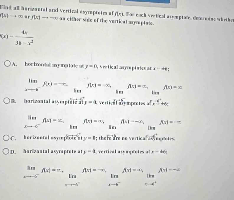 Find all horizontal and vertical asymptotes of f(x). For each vertical asymptote, determine whether
f(x)to ∈fty or f(x)to -∈fty on either side of the vertical asymptote.
f(x)= 4x/36-x^2 
A. horizontal asymptote at y=0 , vertical asymptotes at x=± 6
im (-3,4)
B. horizontal asymptote at y=0 , vertical ymptotes
limlimits _xto -6^-f(x)=∈fty , _limf(x)=∈fty , _limf(x)=-∈fty , (□)° f(x)=-∈fty
lim
C. horizontal asymptote at y=0; there are no vertica r^xvector y mptotes.
D. horizontal asymptote at y=0 , vertical asymptotes at x=± 6
limlimits _xto -6^-f(x)=∈fty , _limlimits _xto -6^+f(x)=-∈fty ,_limlimits _xto 6^+f(x)=-∈fty ^(x)=-∈fty lim _xto 6^+f(x)=-∈fty 