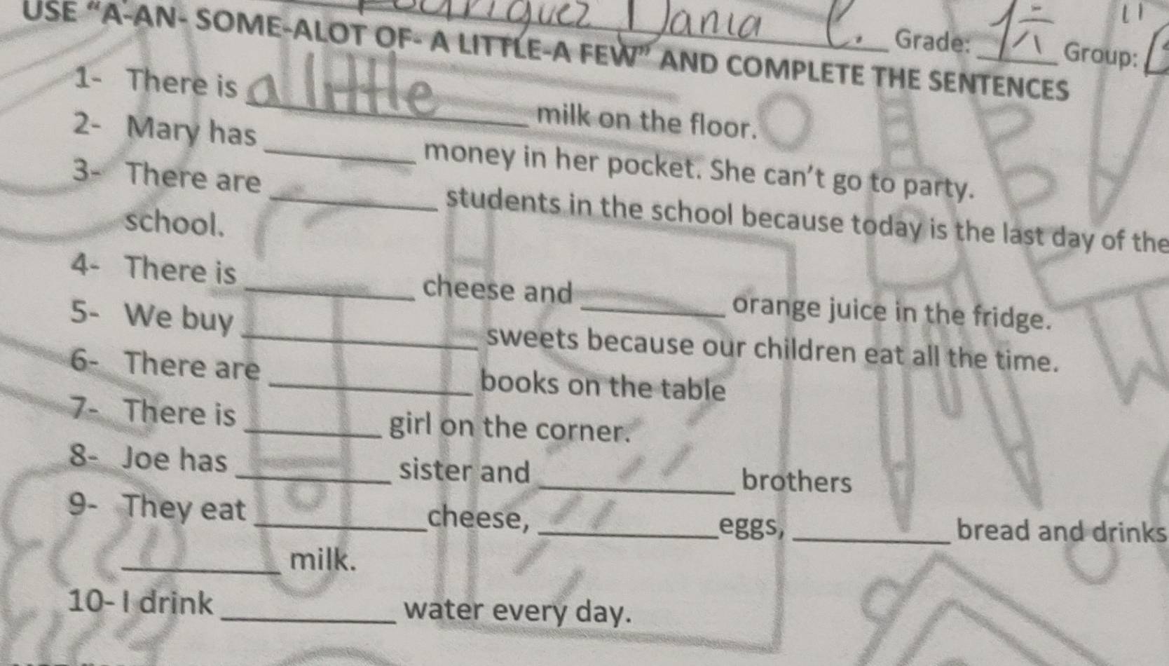 Grade: Group: 
USE “A-AN- SOME-ALOT OF- A LITTLE-A FEW” AND COMPLETE THE SENTENCES 
1- There is _milk on the floor. 
2- Mary has _money in her pocket. She can't go to party. 
3- There are _students in the school because today is the last day of the 
school. 
4- There is _cheese and orange juice in the fridge. 
5- We buy _sweets because our children eat all the time. 
6- There are _books on the table 
7- There is _girl on the corner. 
8- Joe has _sister and_ brothers 
9- They eat _cheese,_ 
eggs, _bread and drinks 
_milk. 
10- I drink _water every day.