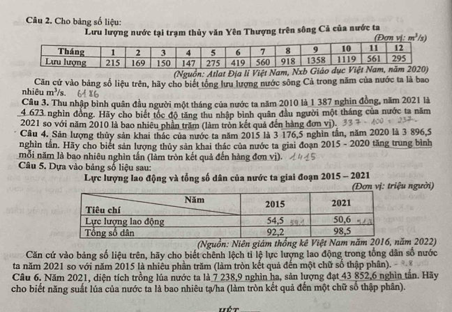 Cho bảng số liệu:
Lưu lượng nước tại trạm thủy văn Yên Thượng trên sông Cả của nước ta (Đơn vj m^3 s
(Nguồn: Atlat Địa lí Việt 
Căn cứ vào bảng số liệu trên, hãy cho biết tông lưu lượng nước sông Cả trong năm của nước ta là bao
nhiêu m^3/s.
Câu 3. Thu nhập bình quân đầu người một tháng của nước ta năm 2010 là 1 387 nghin đồng, năm 2021 là
4 673 nghìn đồng. Hãy cho biết tốc độ tăng thu nhập bình quân đầu người một tháng của nước ta năm
2021 so với năm 2010 là bao nhiêu phần trăm (làm tròn kết quả đến hàng đơn vị).
Câu 4. Sản lượng thủy sản khai thác của nước ta năm 2015 là 3 176,5 nghìn tấn, năm 2020 là 3 896,5
nghìn tấn. Hãy cho biết sản lượng thủy sản khai thác của nước ta giai đoạn 2015 - 2020 tăng trung bình
020
mỗi năm là bao nhiêu nghìn tấn (làm tròn kết quả đến hàng đơn vị).
Câu 5. Dựa vào bảng số liệu sau:
Lực lượng lao động và tổng số dân của nước ta giai đoạn 2015 - 2021
Đơn vị: triệu người)
(Nguồn: Niên giám thống kê Việt Nam năm 2016, năm 2022)
Căn cứ vào bảng số liệu trên, hãy cho biết chênh lệch tỉ lệ lực lượng lao động trong tổng dân số nước
ta năm 2021 so với năm 2015 là nhiêu phần trăm (làm tròn kết quả đến một chữ số thập phân).
Câu 6. Năm 2021, diện tích trồng lúa nước ta là 7 238,9 nghìn ha, sản lượng đạt 43 852,6 nghìn tấn. Hãy
cho biết năng suất lúa của nước ta là bao nhiêu tạ/ha (làm tròn kết quả đến một chữ số thập phân).
hết