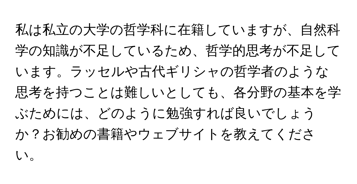 私は私立の大学の哲学科に在籍していますが、自然科学の知識が不足しているため、哲学的思考が不足しています。ラッセルや古代ギリシャの哲学者のような思考を持つことは難しいとしても、各分野の基本を学ぶためには、どのように勉強すれば良いでしょうか？お勧めの書籍やウェブサイトを教えてください。