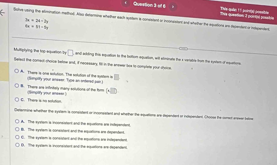 This quiz: 11 point(s) possible
Question 3 of 6 This question: 2 point(s) possible
Solve using the elimination method. Also determine whether each system is consistent or inconsistent and whether the equations are dependent or independent.
3x=24-2y
6x=51-5y
Multiplying the top equation by □ , and adding this equation to the bottom equation, will eliminate the x variable from the system of equations.
Select the correct choice below and, if necessary, fill in the answer box to complete your choice.
A. There is one solution. The solution of the system is □. 
(Simplify your answer. Type an ordered pair.)
B. There are infinitely many solutions of the form (x,□ ). 
(Simplify your answer.)
C. There is no solution.
Determine whether the system is consistent or inconsistent and whether the equations are dependent or independent. Choose the correct answer below.
A. The system is inconsistent and the equations are independent.
B. The system is consistent and the equations are dependent.
C. The system is consistent and the equations are independent.
D. The system is inconsistent and the equations are dependent.