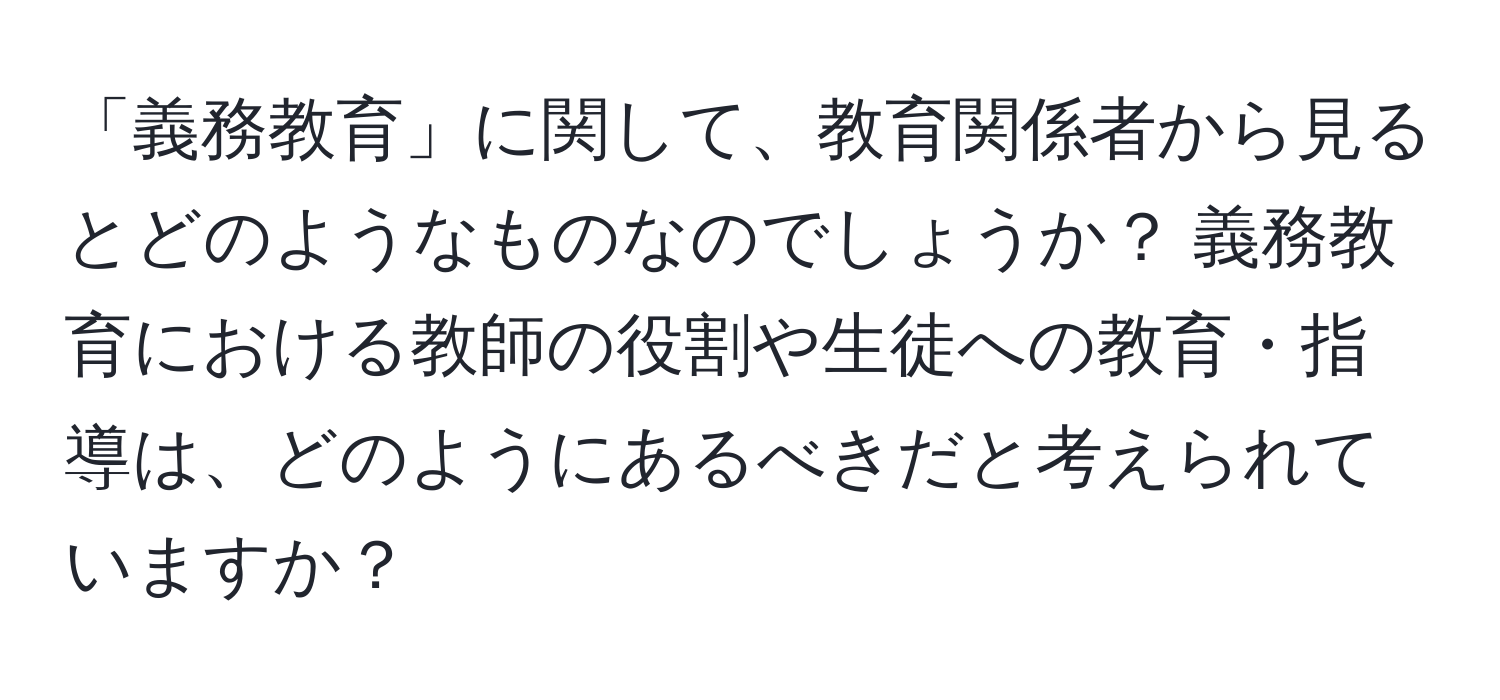 「義務教育」に関して、教育関係者から見るとどのようなものなのでしょうか？ 義務教育における教師の役割や生徒への教育・指導は、どのようにあるべきだと考えられていますか？