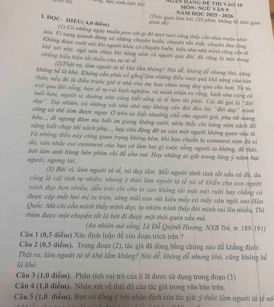 gluy thi. ung, học sinh làm bài Ngàn hàng đề thi vào 10
MôN: Ngữ Văn 9
NăM HQC 2025 - 2026
I. ĐQC- HIÉU( 4,0 điểm)
(Thời gian làm bài 120 phút, không kể thời gian
phát đề)
(1).Có những ngày muốn post cái gì đó tươi tươi cũng thấy cần nhìn trước nhìn
sau. Vì xung quanh đang có những chuyện buồn, chuyện tồn thất, chuyện đau lòng.
Không được cười nói khi người khác có chuyện buồn, kiểu như nhà mình cũng cần đi
khẽ nói nhẹ, ngả nón chào khi hàng xóm có người qua đời, đó cũng là một trong
những biểu hiện tối thiểu của sự tử tế.
(2)Thật ra, làm người tử tể khó lắm không? Nói dễ, không dễ nhưng khó, cũng
không hề là khó. Không cần phải cổ gắng làm những điều vượt quá khả năng của bản
thân, nếu đó là điều trước giờ ở nhà cha mẹ bạn chưa từng dạy qua cho bạn. Từ từ,
trải qua đời sống, bạn sẽ tự rút kinh nghiệm, và mình nhận ra rằng, hình như càng có
tuổi hơn, người ta dường như càng biết sống tử tế hơn thì phải. Cái đó gọi là 'đời
dạy”. Tuy nhiên, có những cái nhỏ nhỏ này không cần đợi đến lúc “đời dạy” mình
cũng có thể làm được ngay. Ở trên xe biết nhường chỗ cho người già, phụ nữ mang
bầu..., đi ngang đám ma biết im giọng không cười, nhìn thấy chị hàng xóm xách đồ
nặng biết chạy tới xách phụ..., hay chủ động đỡ xe của một người không quen vừa té.
Và những điều này cũng quan trọng không kém, khi bạn chuẩn bị comment ném đá ai
đó, cân nhắc coi comment của bạn có làm hại gì cuộc sống người ta không, để thôi,
bớt làm anh hùng bàn phím chỉ để cho vui. Hay những ai giữ trong lòng ý niệm hại
người, ngưng lại.
(3).Bởi vì, làm người tử tế, nó đẹp lắm. Mỗi người tánh tình tốt xấu có đủ, âu
cũng là cái tính tự nhiên, nhưng ý thức làm người tử tế nó sẽ khiến cho con người
mình đẹp hơn nhiều, dẫu trời chỉ cho ta cao không tới một mét rưỡi hay chẳng có
được cặp mắt hai mí to tròn, sóng mũi cao vút kiểu mấy cô mấy cậu ngôi sao Hàn
Quốc. Mà chi cần mình thấy mình đẹp, tự nhiên mình thấy đời mình vui lên nhiều. Thì
thêm được một chuyện tốt là bớt đi được một thói quen xấu mà.
(An nhiên mà sống, Lê Đỗ Quỳnh Hương, NXB Trẻ, tr. 189-191)
Câu 1 (0,5 điểm) Xác định luận đề của đoạn trích trên ?
Câu 2 (0,5 điểm). Trong đoạn (2), tác giả đã dùng bằng chứng nào để khẳng định:
Thật ra, làm người tử tể khó lắm không? Nói dễ, không dễ nhưng khó, cũng không hề
là khó
Câu 3 (1,0 điểm). Phân tích vai trò của lí lẽ được sử dụng trong đoạn (3)
Câu 4 (1,0 điểm). Nhận xét về thái độ của tác giả trong văn bản trên.
Câu 5 (1,0 điểm). Bạn có đồng ý với nhận định của tác giả: ý thức làm người tử tế nó