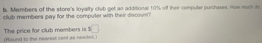 Members of the store's loyalty club get an additional 10% off their computer purchases. How much do 
club members pay for the computer with their discount? 
The price for club members is $□. 
(Round to the nearest cent as needed.)