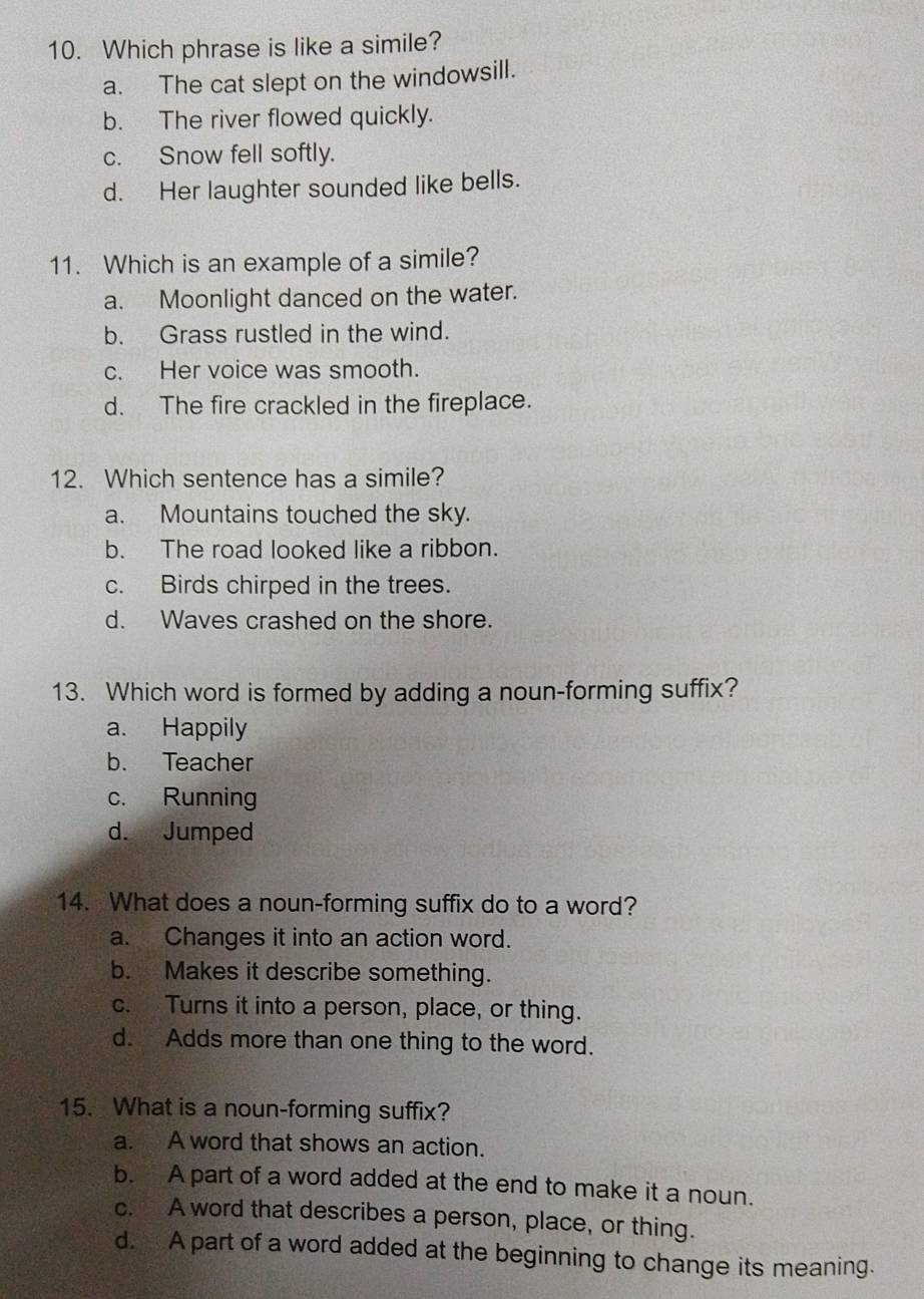 Which phrase is like a simile?
a. The cat slept on the windowsill.
b. The river flowed quickly.
c. Snow fell softly.
d. Her laughter sounded like bells.
11. Which is an example of a simile?
a. Moonlight danced on the water.
b. Grass rustled in the wind.
c. Her voice was smooth.
d. The fire crackled in the fireplace.
12. Which sentence has a simile?
a. Mountains touched the sky.
b. The road looked like a ribbon.
c. Birds chirped in the trees.
d. Waves crashed on the shore.
13. Which word is formed by adding a noun-forming suffix?
a. Happily
b. Teacher
c. Running
d. Jumped
14. What does a noun-forming suffix do to a word?
a. Changes it into an action word.
b. Makes it describe something.
c. Turns it into a person, place, or thing.
d. Adds more than one thing to the word.
15. What is a noun-forming suffix?
a. A word that shows an action.
b. A part of a word added at the end to make it a noun.
c. A word that describes a person, place, or thing.
d. A part of a word added at the beginning to change its meaning.