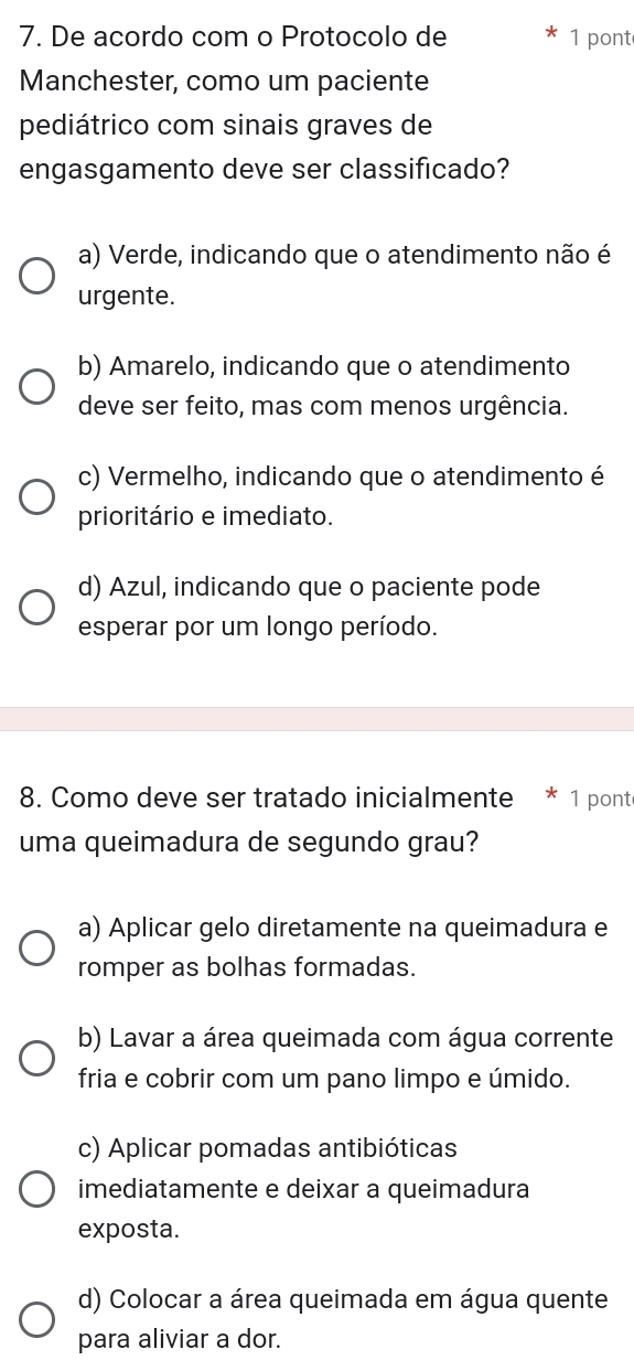 De acordo com o Protocolo de 1 pont
Manchester, como um paciente
pediátrico com sinais graves de
engasgamento deve ser classificado?
a) Verde, indicando que o atendimento não é
urgente.
b) Amarelo, indicando que o atendimento
deve ser feito, mas com menos urgência.
c) Vermelho, indicando que o atendimento é
prioritário e imediato.
d) Azul, indicando que o paciente pode
esperar por um longo período.
8. Como deve ser tratado inicialmente * 1 ponte
uma queimadura de segundo grau?
a) Aplicar gelo diretamente na queimadura e
romper as bolhas formadas.
b) Lavar a área queimada com água corrente
fria e cobrir com um pano limpo e úmido.
c) Aplicar pomadas antibióticas
imediatamente e deixar a queimadura
exposta.
d) Colocar a área queimada em água quente
para aliviar a dor.