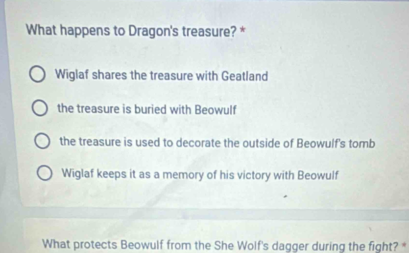 What happens to Dragon's treasure? *
Wiglaf shares the treasure with Geatland
the treasure is buried with Beowulf
the treasure is used to decorate the outside of Beowulf's tomb
Wiglaf keeps it as a memory of his victory with Beowulf
What protects Beowulf from the She Wolf's dagger during the fight? *