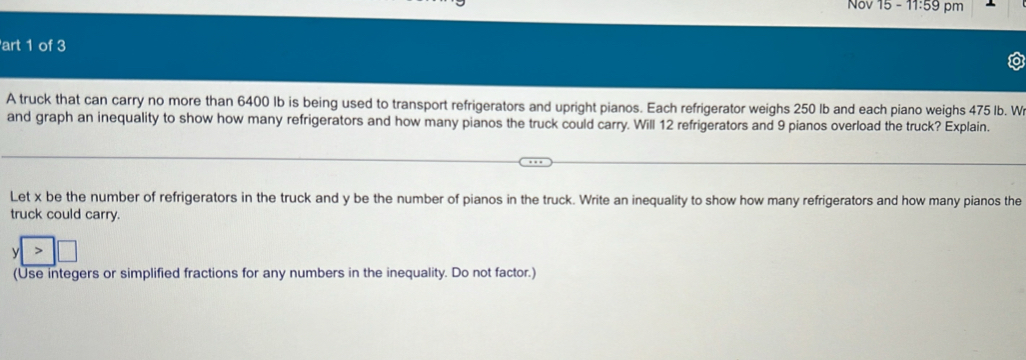 Nov 15-11.59 pm 
art 1 of 3 
A truck that can carry no more than 6400 Ib is being used to transport refrigerators and upright pianos. Each refrigerator weighs 250 lb and each piano weighs 475 Ib. W 
and graph an inequality to show how many refrigerators and how many pianos the truck could carry. Will 12 refrigerators and 9 pianos overload the truck? Explain. 
Let x be the number of refrigerators in the truck and y be the number of pianos in the truck. Write an inequality to show how many refrigerators and how many pianos the 
truck could carry.
y
(Use integers or simplified fractions for any numbers in the inequality. Do not factor.)