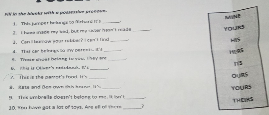 Fill in the blanks with a possessive pronoun. 
MINE 
1. This jumper belongs to Richard It’s_ 
2. I have made my bed, but my sister hasn’t made_ 
YOURS 
3. Can I borrow your rubber? I can't find _HIS 
4. This car belongs to my parents. it's _. 
HERS 
5. These shoes belong to you. They are _. 
ITS 
6. This is Oliver's notebook. It' 5 _. 
7. This is the parrot's food. It's _. 
OURS 
8. Kate and Ben own this house. 1t' _. 
YOURS 
9. This umbrella doesn’t belong to me. It isn’t _. 
THEIRS 
10. You have got a lot of toys. Are all of them _?