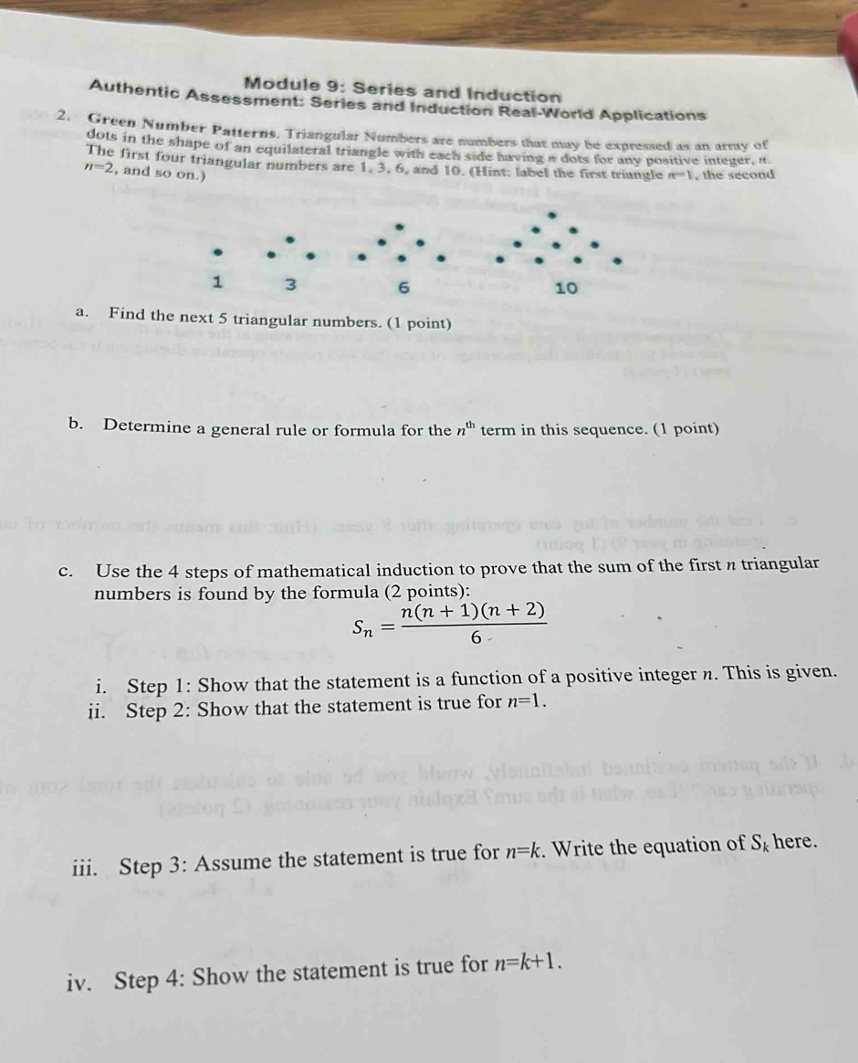 Module 9: Series and Induction 
Authentic Assessment: Series and Induction Real-World Applications 
2. Green Number Patterns, Triangular Numbers are numbers that may be expressed as an array of 
dots in the shape of an equilateral triangle with each side having a dots for any positive integer, it. 
The first four triangular numbers are 1, 3, 6, and 10. (Hint: label the first triangle n-1
n=2 , and so on.) , the second
1 3
6
a. Find the next 5 triangular numbers. (1 point) 
b. Determine a general rule or formula for the n^(th) term in this sequence. (1 point) 
c. Use the 4 steps of mathematical induction to prove that the sum of the first n triangular 
numbers is found by the formula (2 points):
S_n= (n(n+1)(n+2))/6 
i. Step 1: Show that the statement is a function of a positive integer n. This is given. 
ii. Step 2: Show that the statement is true for n=1. 
iii. Step 3: Assume the statement is true for n=k. Write the equation of S_k here. 
iv. Step 4: Show the statement is true for n=k+1.