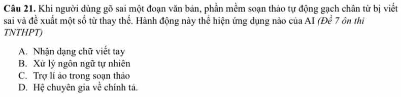 Khi người dùng gõ sai một đoạn văn bản, phần mềm soạn thảo tự động gạch chân từ bị viết
sai và đề xuất một số từ thay thế. Hành động này thể hiện ứng dụng nào của AI (Đề 7 ôn thi
TNTHPT)
A. Nhận dạng chữ viết tay
B. Xử lý ngôn ngữ tự nhiên
C. Trợ lí ảo trong soạn thảo
D. Hệ chuyên gia về chính tả.