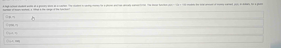 A high school student works at a grocery store as a cashier. The student is saving money for a phone and has already eamed $150. The linear function p(x)=12x+150 models the total amount of money earned, p(x) , in dollars, for a given
number of hours worked, x. What is the range of the function?
O(0,-)
bigcirc [150,-)
O(-π ,-)
O(-=,150]