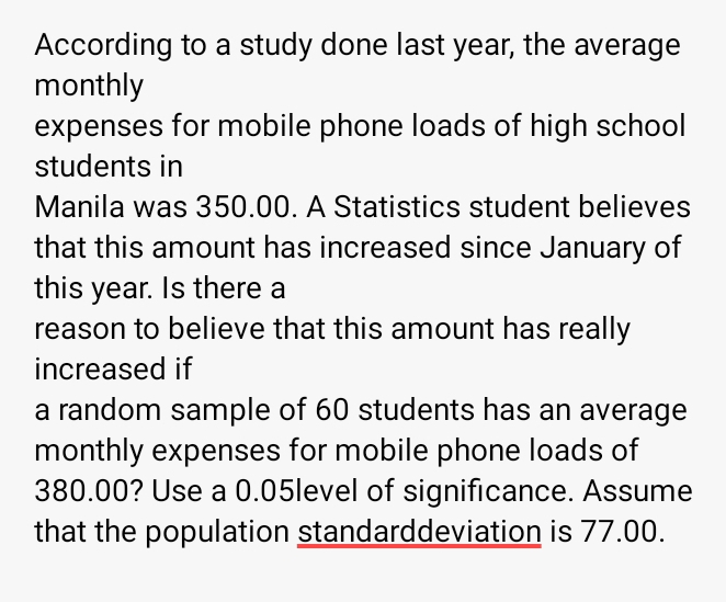 According to a study done last year, the average 
monthly 
expenses for mobile phone loads of high school 
students in 
Manila was 350.00. A Statistics student believes 
that this amount has increased since January of 
this year. Is there a 
reason to believe that this amount has really 
increased if 
a random sample of 60 students has an average 
monthly expenses for mobile phone loads of
380.00? Use a 0.05level of significance. Assume 
that the population standarddeviation is 77.00.