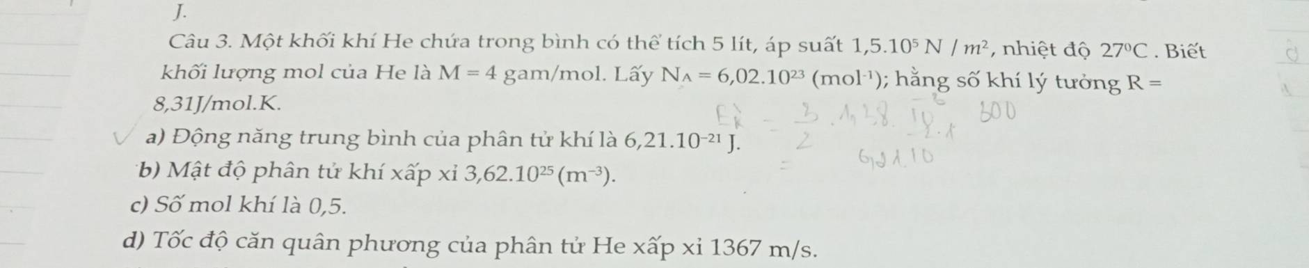 Một khối khí He chứa trong bình có thể tích 5 lít, áp suất 1,5.10^5N/m^2 , nhiệt độ 27°C. Biết 
khối lượng mol của He là M=4 gam/mol. Lấy N_A=6,02.10^(23)(mol^(-1)); hằng số khí lý tưởng R=
8,31J/mol. K. 
a) Động năng trung bình của phân tử khí là 6,21.10^(-21)J. 
*b) Mật độ phân tử khí xấp xỉ 3, 62.10^(25)(m^(-3)). 
c) Số mol khí là 0,5. 
d) Tốc độ căn quân phương của phân tử He xấp xỉ 1367 m/s.