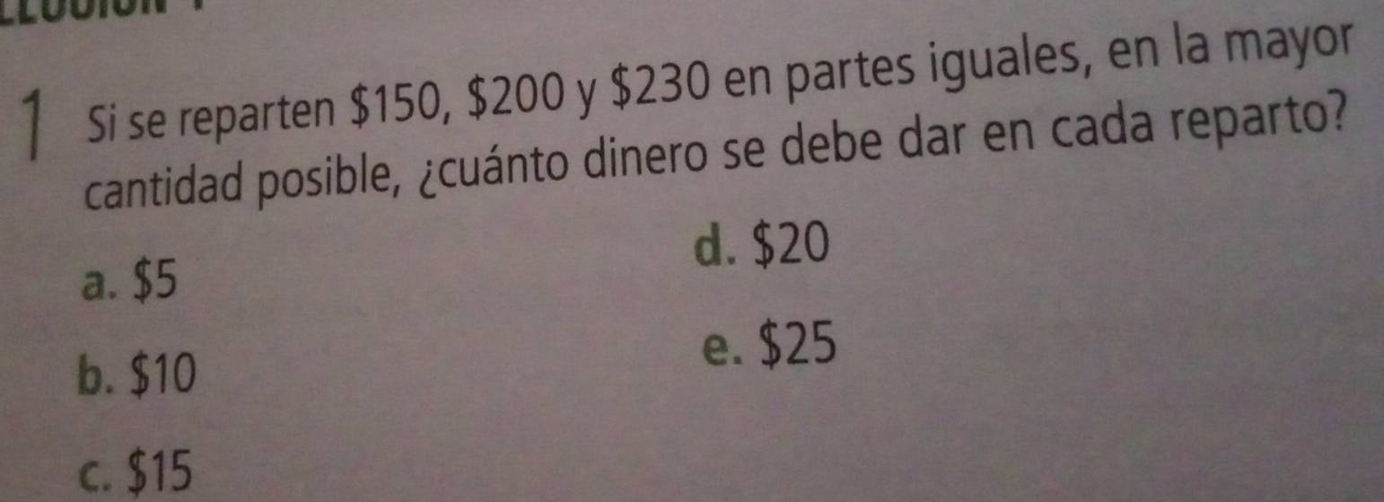 Si se reparten $150, $200 y $230 en partes iguales, en la mayor
cantidad posible, ¿cuánto dinero se debe dar en cada reparto?
a. $5
d. $20
b. $10
e. $25
c. $15