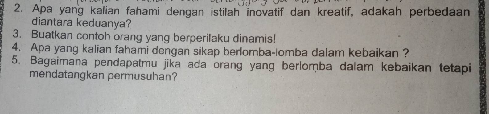 Apa yang kalian fahami dengan istilah inovatif dan kreatif, adakah perbedaan 
diantara keduanya? 
3. Buatkan contoh orang yang berperilaku dinamis! 
4. Apa yang kalian fahami dengan sikap berlomba-lomba dalam kebaikan ? 
5. Bagaimana pendapatmu jika ada orang yang berlomba dalam kebaikan tetapi 
mendatangkan permusuhan?