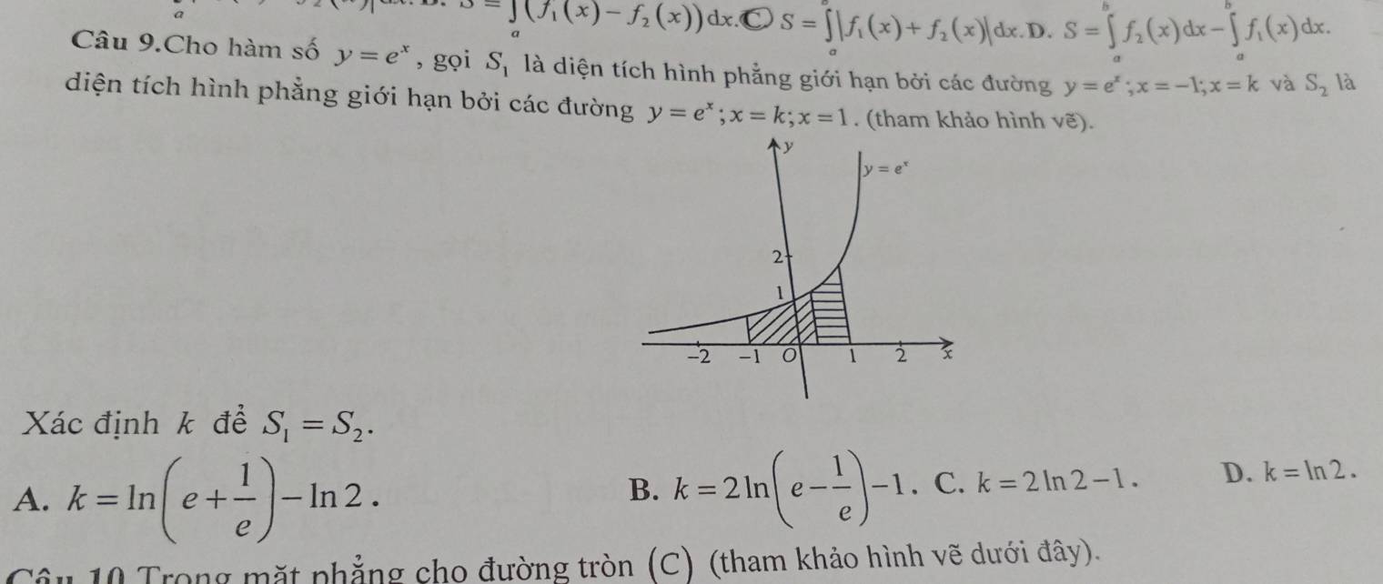 =∈t (f_1(x)-f_2(x))dx.C bigcirc S=∈t |f_1(x)+f_2(x)|dx. D. S=∈t f_2(x)dx-∈tlimits f_1(x)d_1(x)dx.
Câu 9.Cho hàm số y=e^x , gọi S_1 là diện tích hình phẳng giới hạn bởi các đường y=e^x;x=-1;x=k và S_2 là
diện tích hình phẳng giới hạn bởi các đường y=e^x;x=k;x=1. (tham khảo hình vẽ).
Xác định k để S_1=S_2.
A. k=ln (e+ 1/e )-ln 2.
B. k=2ln (e- 1/e )-1.C.k=2ln 2-1. D. k=ln 2.
Câu 10 Trong mặt phẳng cho đường tròn (C) (tham khảo hình vẽ dưới đây).