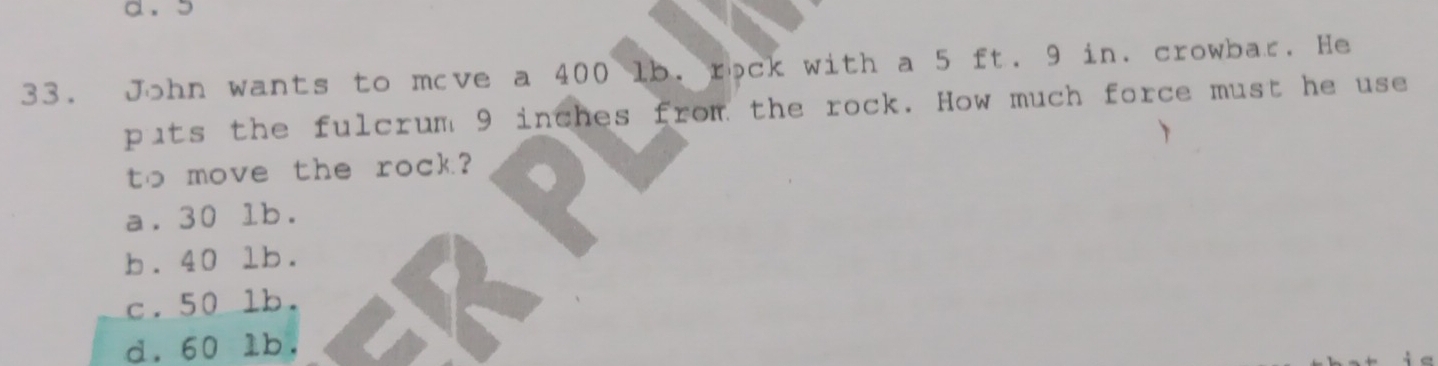 John wants to move a 400 lb. rock with a 5 ft. 9 in. crowbar. He
puts the fulcrum 9 inches from the rock. How much force must he use
to move the rock?
a. 30 lb.
b. 40 lb.
c. 50 lb.
d. 60 lb.