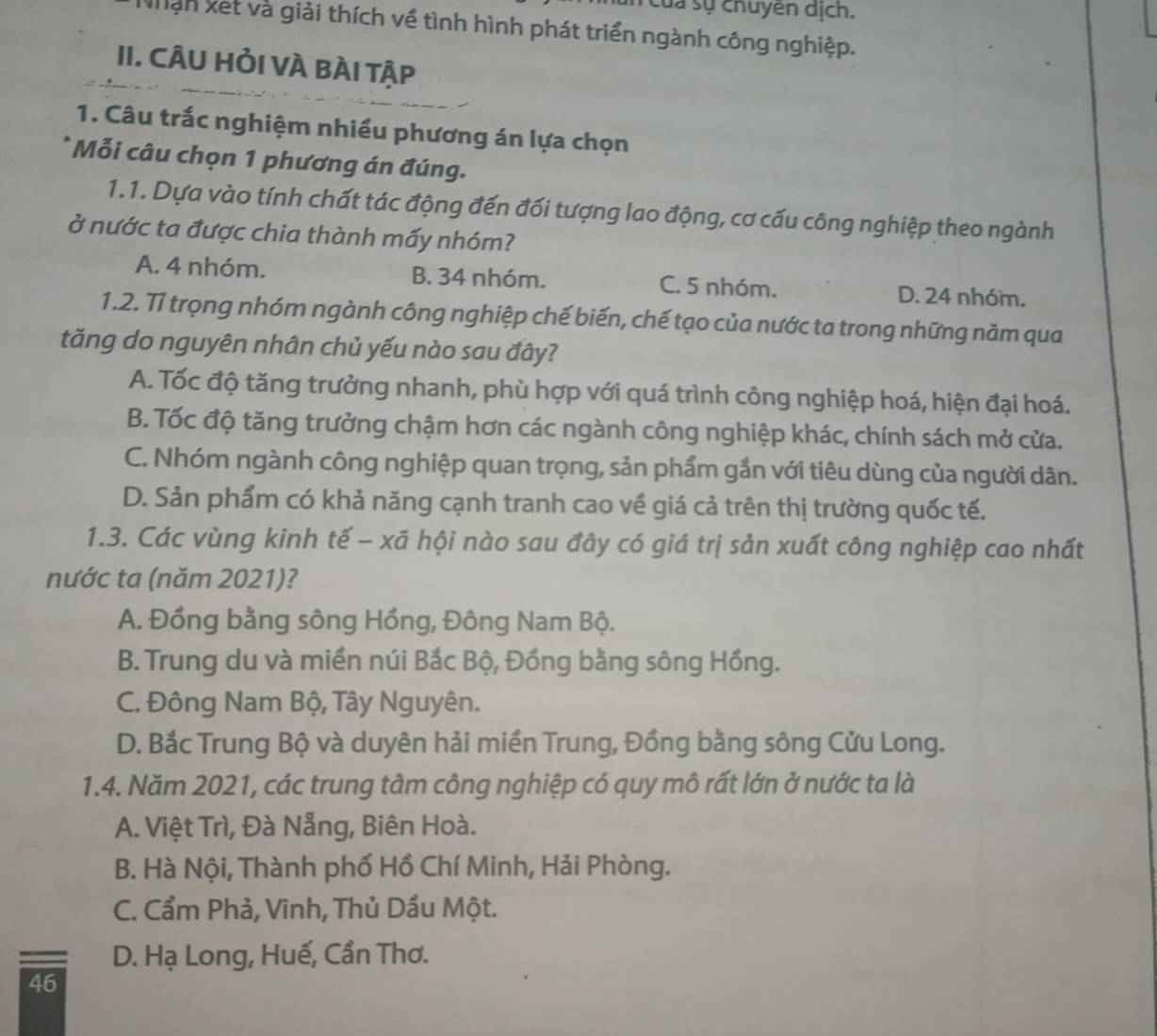 của sự chuyên dịch.
hần xet và giải thích về tình hình phát triển ngành công nghiệp.
II. CÂU HỏI VÀ BÀI Tập
1. Câu trắc nghiệm nhiều phương án lựa chọn
* Mỗi câu chọn 1 phương án đúng.
1.1. Dựa vào tính chất tác động đến đối tượng lao động, cơ cấu công nghiệp theo ngành
ở nước ta được chia thành mấy nhóm?
A. 4 nhóm. B. 34 nhóm. C. 5 nhóm. D. 24 nhóm.
1.2. Tỉ trọng nhóm ngành công nghiệp chế biến, chế tạo của nước ta trong những năm qua
tăng do nguyên nhân chủ yếu nào sau đây?
A. Tốc độ tăng trưởng nhanh, phù hợp với quá trình công nghiệp hoá, hiện đại hoá.
B. Tốc độ tăng trưởng chậm hơn các ngành công nghiệp khác, chính sách mở cửa.
C. Nhóm ngành công nghiệp quan trọng, sản phẩm gắn với tiêu dùng của người dân.
D. Sản phẩm có khả năng cạnh tranh cao về giá cả trên thị trường quốc tế.
1.3. Các vùng kinh tế - xã hội nào sau đây có giá trị sản xuất công nghiệp cao nhất
nước ta (năm 2021)?
A. Đồng bằng sông Hồng, Đông Nam Bộ.
B. Trung du và miền núi Bắc Bộ, Đồng bằng sông Hồng.
C. Đông Nam Bộ, Tây Nguyên.
D. Bắc Trung Bộ và duyên hải miền Trung, Đồng bằng sông Cửu Long.
1.4. Năm 2021, các trung tâm công nghiệp có quy mô rất lớn ở nước ta là
A. Việt Trì, Đà Nẵng, Biên Hoà.
B. Hà Nội, Thành phố Hồ Chí Minh, Hải Phòng.
C. Cẩm Phả, Vinh, Thủ Dầu Một.
D. Hạ Long, Huế, Cần Thơ.
46