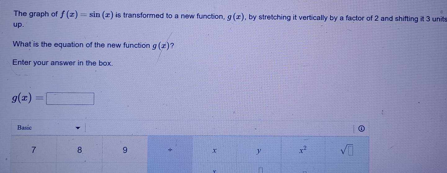 The graph of f(x)=sin (x) is transformed to a new function, g(x) , by stretching it vertically by a factor of 2 and shifting it 3 units
up.
What is the equation of the new function g(x) ?
Enter your answer in the box.
g(x)=□
r